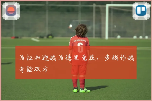 马拉加迎战马德里竞技，多线作战考验双方