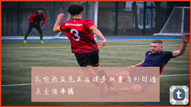 瓦伦西亚先丢后追多纳鲁马补时造点全场沸腾