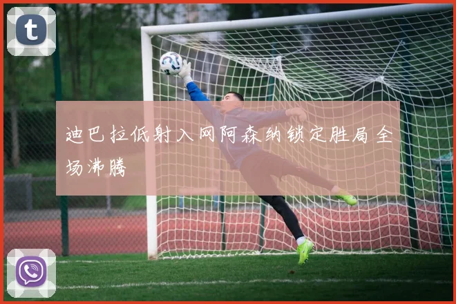 迪巴拉低射入网阿森纳锁定胜局全场沸腾