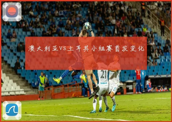 澳大利亚vs土耳其小组赛首发变化