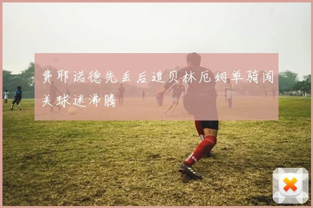 费耶诺德先丢后追贝林厄姆单骑闯关球迷沸腾