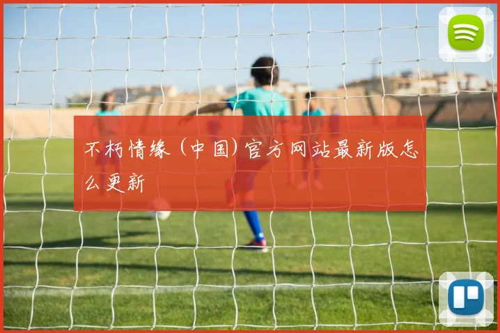 不朽情缘 (中国)官方网站最新版怎么更新