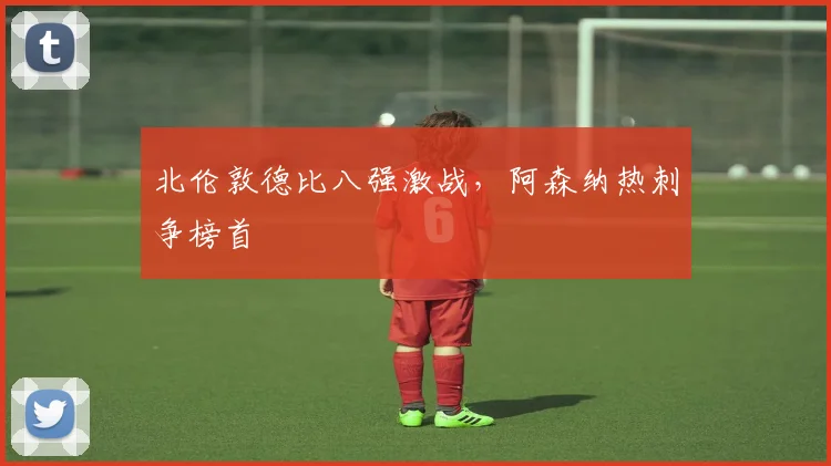 北伦敦德比八强激战,阿森纳热刺争榜首