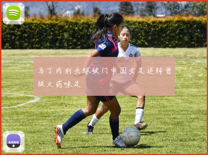 马丁内利头球破门中国女足逆转晋级火药味足