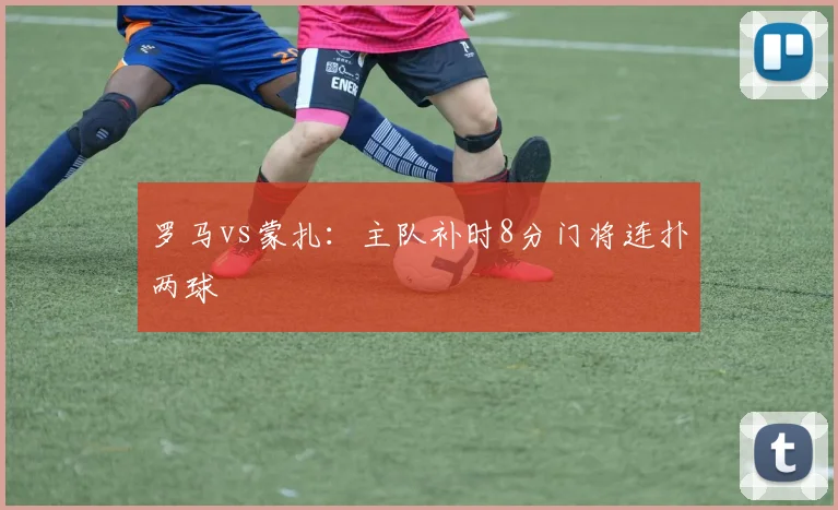 罗马vs蒙扎：主队补时8分门将连扑两球